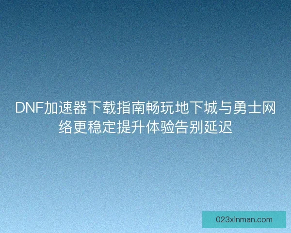 DNF加速器下载指南畅玩地下城与勇士网络更稳定提升体验告别延迟