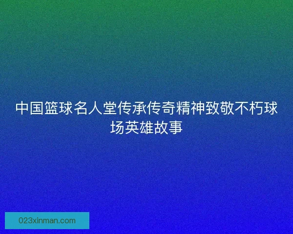 中国篮球名人堂传承传奇精神致敬不朽球场英雄故事