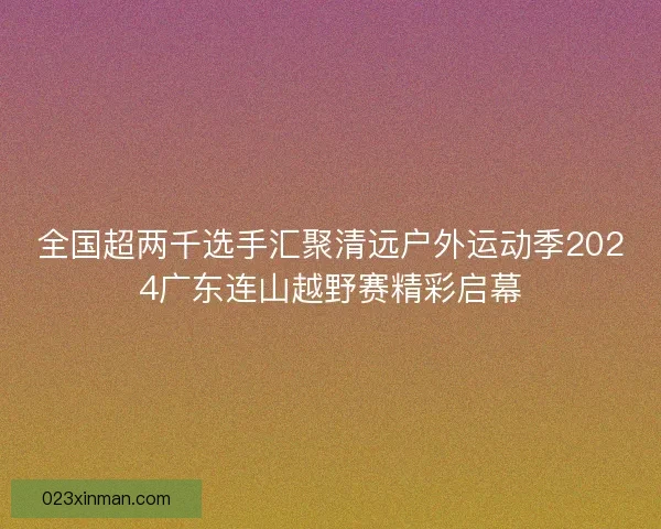 全国超两千选手汇聚清远户外运动季2024广东连山越野赛精彩启幕